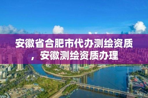 安徽省合肥市代辦測繪資質，安徽測繪資質辦理