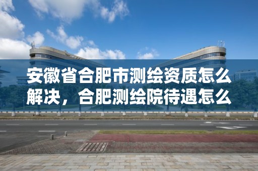 安徽省合肥市測繪資質怎么解決，合肥測繪院待遇怎么樣