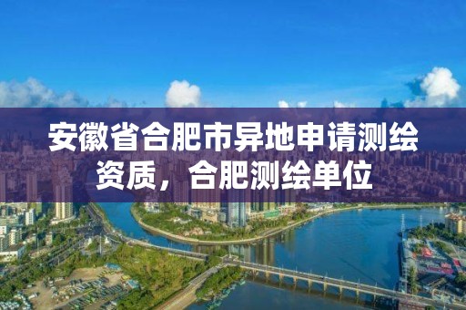 安徽省合肥市異地申請測繪資質，合肥測繪單位