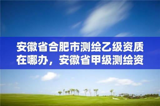 安徽省合肥市測繪乙級資質在哪辦，安徽省甲級測繪資質單位