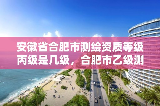 安徽省合肥市測繪資質(zhì)等級丙級是幾級，合肥市乙級測繪公司