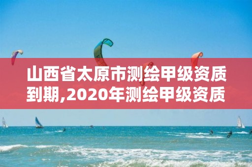 山西省太原市測繪甲級資質到期,2020年測繪甲級資質條件