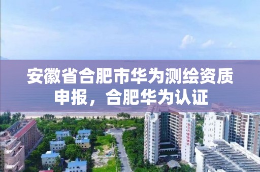 安徽省合肥市華為測繪資質申報，合肥華為認證