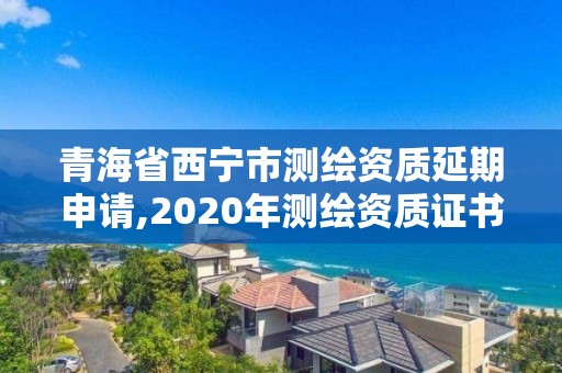 青海省西寧市測繪資質延期申請,2020年測繪資質證書延期