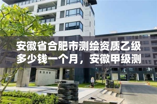 安徽省合肥市測繪資質(zhì)乙級多少錢一個月，安徽甲級測繪資質(zhì)單位