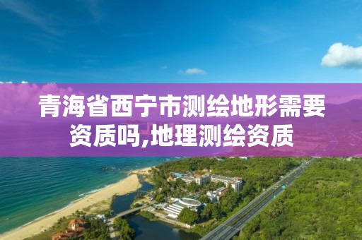 青海省西寧市測繪地形需要資質嗎,地理測繪資質