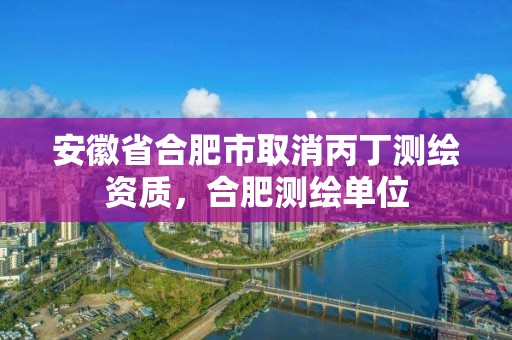 安徽省合肥市取消丙丁測繪資質，合肥測繪單位