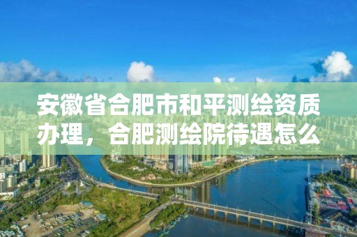 安徽省合肥市和平測繪資質辦理，合肥測繪院待遇怎么樣