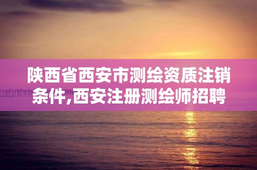 陜西省西安市測繪資質注銷條件,西安注冊測繪師招聘信息