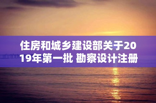 住房和城鄉建設部關于2019年第一批 勘察設計注冊工程師初始注冊人員名單的公告 