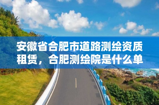 安徽省合肥市道路測繪資質租賃，合肥測繪院是什么單位