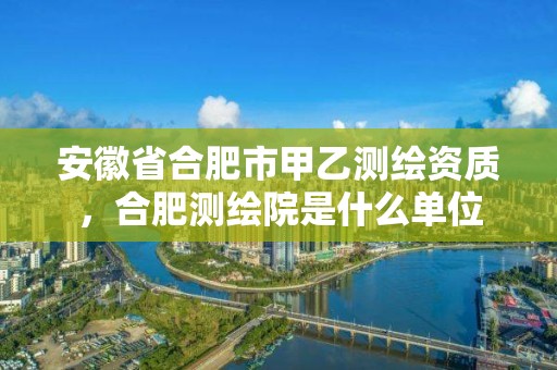 安徽省合肥市甲乙測繪資質(zhì)，合肥測繪院是什么單位