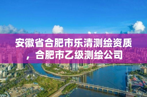 安徽省合肥市樂清測繪資質，合肥市乙級測繪公司