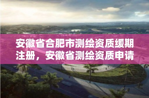 安徽省合肥市測繪資質緩期注冊，安徽省測繪資質申請