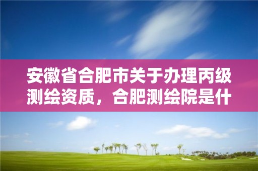 安徽省合肥市關(guān)于辦理丙級測繪資質(zhì)，合肥測繪院是什么單位