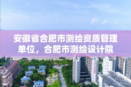 安徽省合肥市測繪資質(zhì)管理單位，合肥市測繪設(shè)計院