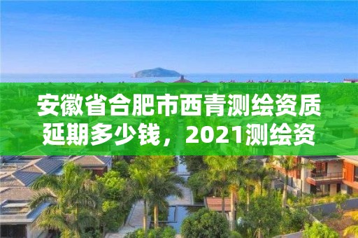 安徽省合肥市西青測繪資質延期多少錢，2021測繪資質續期