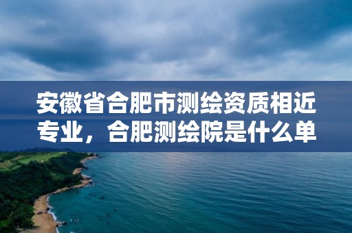 安徽省合肥市測繪資質相近專業，合肥測繪院是什么單位