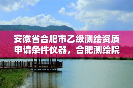 安徽省合肥市乙級測繪資質申請條件儀器，合肥測繪院是什么單位