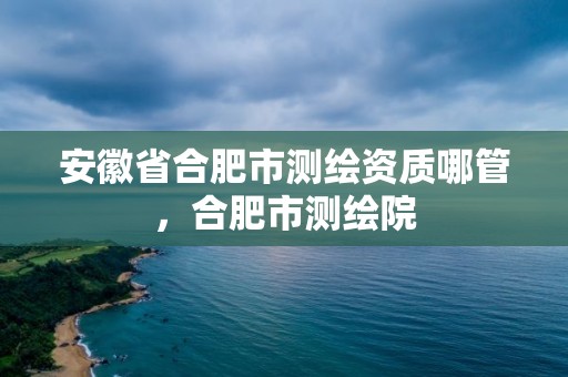 安徽省合肥市測繪資質哪管，合肥市測繪院