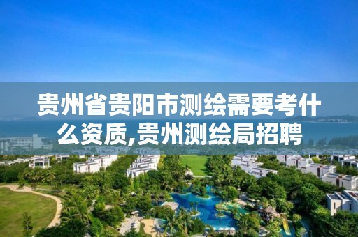 貴州省貴陽市測繪需要考什么資質,貴州測繪局招聘