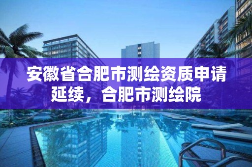 安徽省合肥市測繪資質申請延續，合肥市測繪院