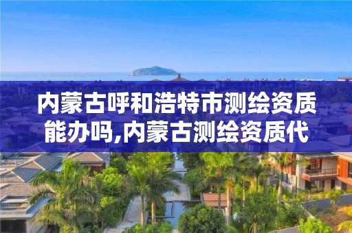 內蒙古呼和浩特市測繪資質能辦嗎,內蒙古測繪資質代辦