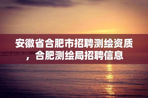 安徽省合肥市招聘測繪資質，合肥測繪局招聘信息