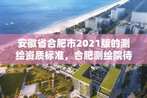 安徽省合肥市2021版的測繪資質標準，合肥測繪院待遇怎么樣