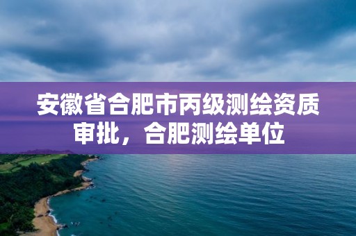 安徽省合肥市丙級測繪資質審批，合肥測繪單位