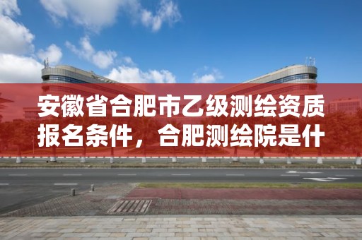 安徽省合肥市乙級測繪資質報名條件，合肥測繪院是什么單位