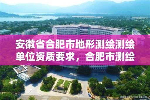 安徽省合肥市地形測繪測繪單位資質要求，合肥市測繪設計