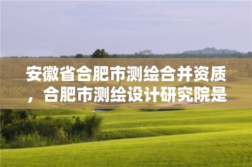 安徽省合肥市測繪合并資質，合肥市測繪設計研究院是國企嗎