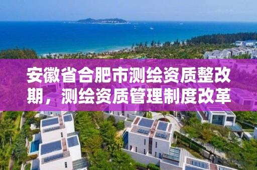 安徽省合肥市測繪資質整改期，測繪資質管理制度改革方案征求意見稿