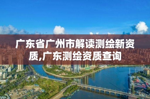 廣東省廣州市解讀測繪新資質,廣東測繪資質查詢