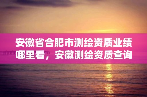 安徽省合肥市測繪資質業績哪里看，安徽測繪資質查詢系統