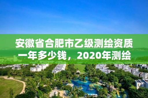 安徽省合肥市乙級測繪資質一年多少錢，2020年測繪資質乙級需要什么條件