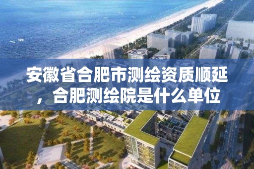 安徽省合肥市測繪資質順延，合肥測繪院是什么單位