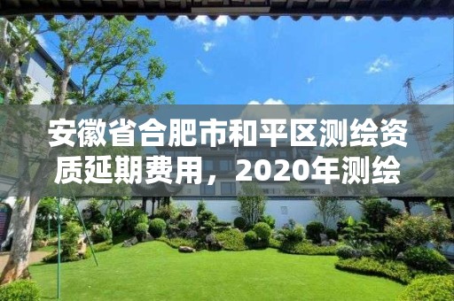 安徽省合肥市和平區測繪資質延期費用，2020年測繪資質延期公告