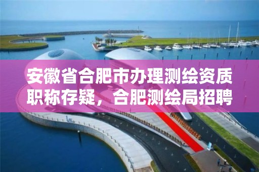 安徽省合肥市辦理測繪資質職稱存疑，合肥測繪局招聘信息