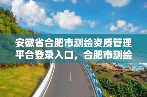 安徽省合肥市測繪資質管理平臺登錄入口，合肥市測繪設計研究院官網