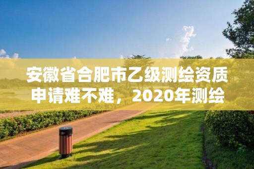 安徽省合肥市乙級測繪資質(zhì)申請難不難，2020年測繪乙級資質(zhì)申報條件