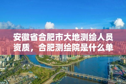 安徽省合肥市大地測繪人員資質，合肥測繪院是什么單位