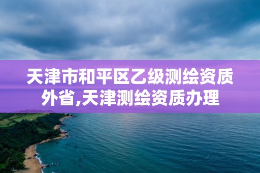 天津市和平區乙級測繪資質外省,天津測繪資質辦理