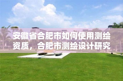 安徽省合肥市如何使用測繪資質，合肥市測繪設計研究院官網