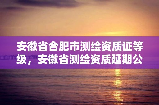 安徽省合肥市測繪資質(zhì)證等級，安徽省測繪資質(zhì)延期公告