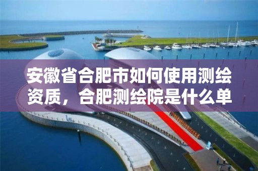 安徽省合肥市如何使用測繪資質，合肥測繪院是什么單位