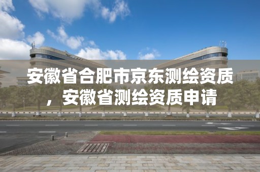 安徽省合肥市京東測繪資質，安徽省測繪資質申請