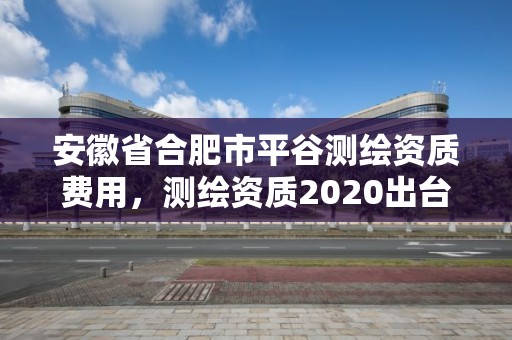 安徽省合肥市平谷測繪資質費用，測繪資質2020出臺