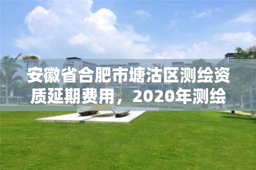 安徽省合肥市塘沽區測繪資質延期費用，2020年測繪資質續期怎么辦理